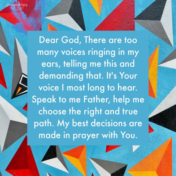 Dear God, There are so many voices ringing in my ears, telling me this and demanding that. It’s Your voice I most long to hear. Speak to me Father, help me choose the right and true path.
My best decisions are made in prayer with You.