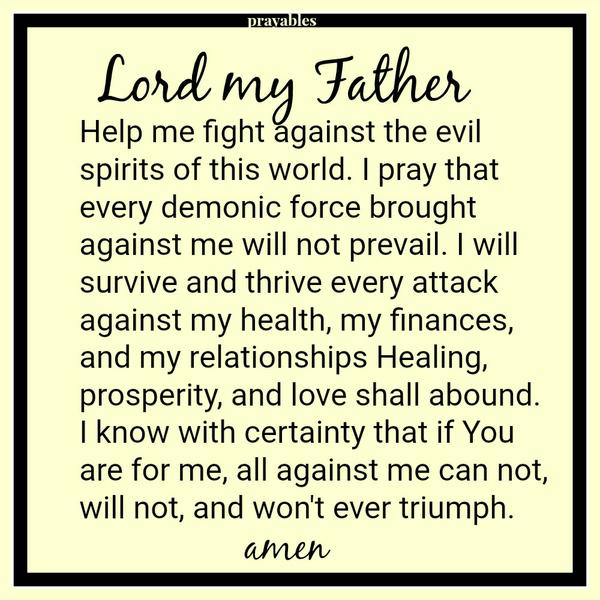 Help me fight against the evil spirits of this world. I pray that every demonic force brought against me will not prevail. I will survive and thrive every attack against my health, my finances, and my relationships Healing,
prosperity, and love shall abound. I know with certainty that if You are for me, all against me can not, will not, and won’t ever triumph.