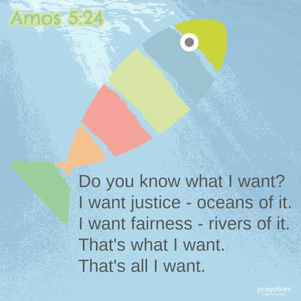 Amos 5:24  Do you know what I want? I want justice - oceans of it. I want fairness - rivers of it. That's what I want. That's all I want.