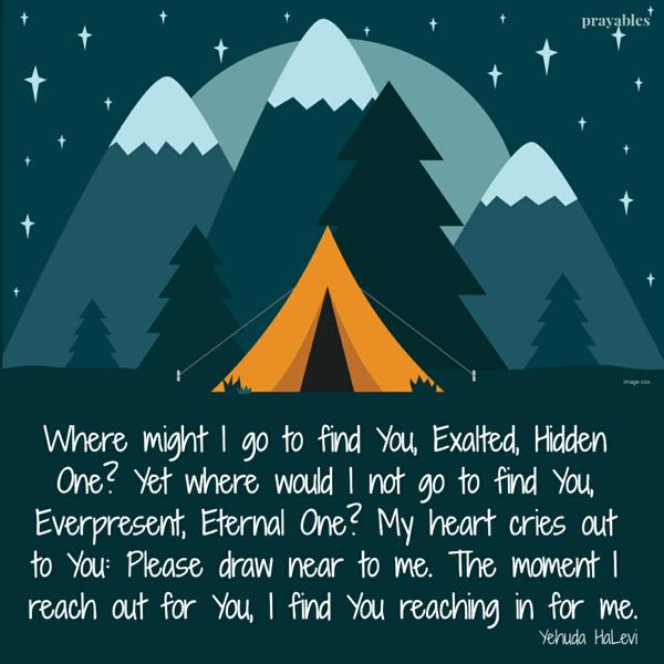 Where might I go to find You, Exalted, Hidden One? Yet where would I not go to find You, Everpresent, Eternal One? My heart cries out to You: Please draw near to me. The
moment I reach out for You, I find You reaching in for me.   Yehuda HaLevi