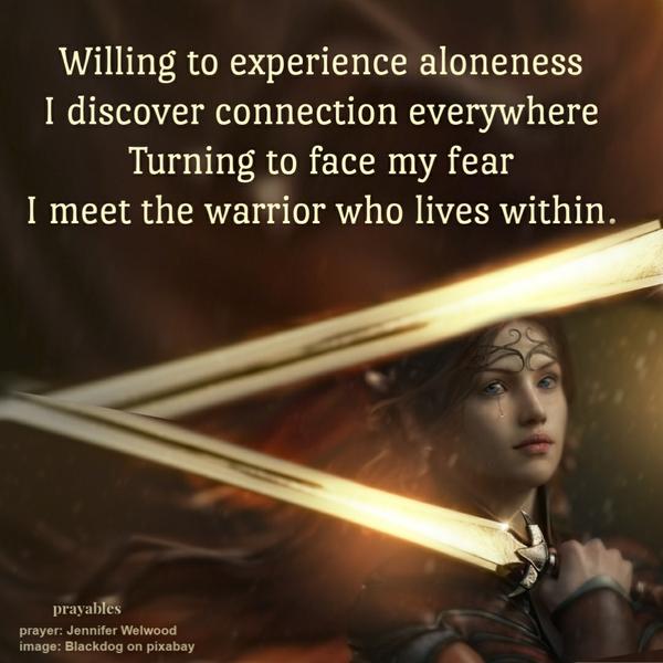 Willing to experience aloneness, I discover connection everywhere. Turning to face my fear; I meet the warrior who lives within. Jennifer Welwood