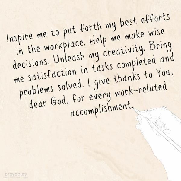 Inspire me to put forth my best efforts in the workplace. Help me make wise decisions. Unleash my creativity. Bring me satisfaction in tasks completed and
problems solved. I give thanks to You, dear God, for  every work-related accomplishment.