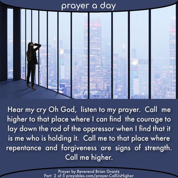 Hear my cry Oh God, listen to my prayer. Call me higher to that place where I can find the courage to lay down the rod of the oppressor when I find that it
is me who is holding it. Call me to that place where repentance and forgiveness are signs of strength. Call me higher.