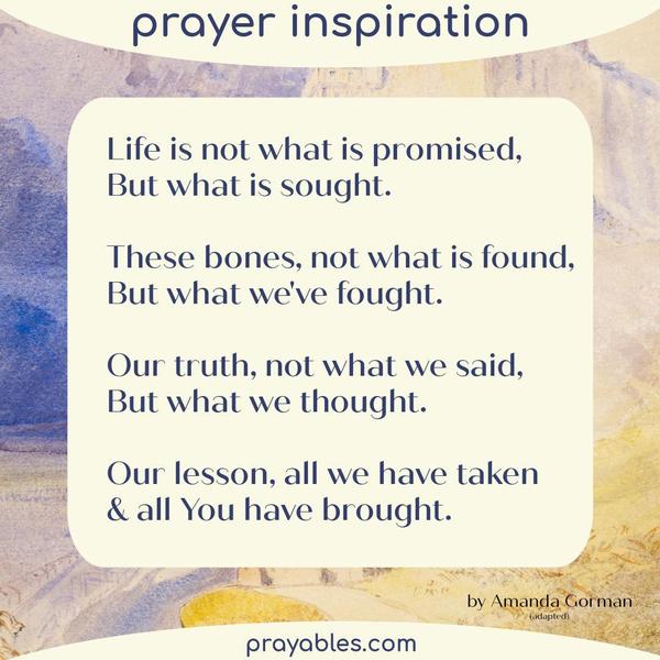 Life is not what is promised, But what is sought. These bones, not what is found, But what we've fought. Our truth, not what we said, But what
we thought. Our lesson, all we have taken & all [You] have brought. Amanda Gorman (adapted)