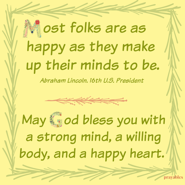 May God bless you with a strong mind, a willing body, and a happy heart. “Most folks are as happy as they make up their minds to be.” – Abraham Lincoln. 16th U.S. President