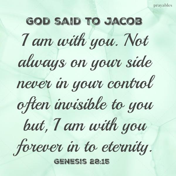 Genesis 28:15 God said to Jacob I am with you. Not always on your side never in your control often invisible to you but, I am with you forever in to eternity. 