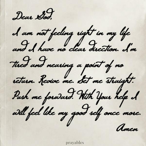 Dear God, I am not feeling right in my life and I have no clear direction. I’m tired and nearing a point of no return. Revive me. Set me straight. Push me forward. With Your help I will feel like my good self once more. Amen
