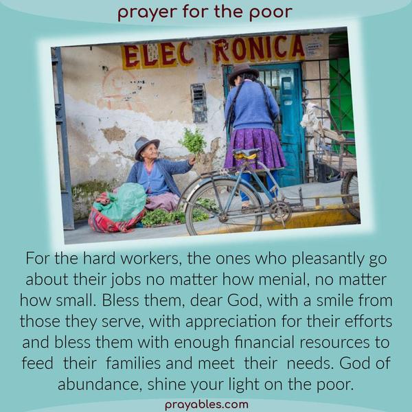 For the hard workers, the ones who pleasantly go about their jobs no matter how menial, no matter how small. Bless them, dear God, with a smile from those they serve, with an
appreciation for their efforts, and bless them with enough financial resources to feed their families and meet their needs. God of abundance, shine your light on the poor.