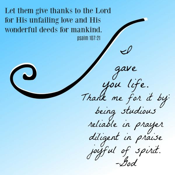 Psalm 107:21 Let them give thanks to the Lord for His unfailing love and His wonderful deeds for mankind. I gave you life. Thank me for it by: being studious reliable in prayer diligent in praise joyful of spirit.