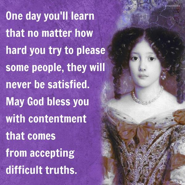 One day you'll learn that no matter how hard you try to please some people, they will never be satisfied. May God bless you with the contentment that comes
from accepting difficult truths.