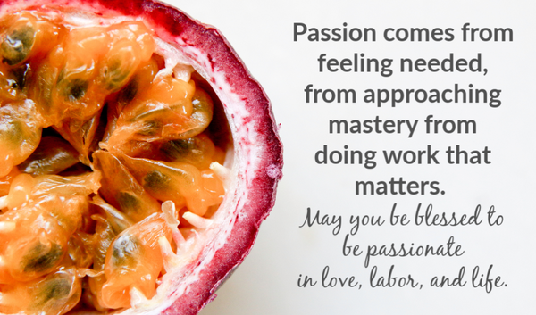 Passion comes from feeling needed, from approaching mastery from  doing work that matters.   May you be blessed to be passionate  in love, labor, and life.