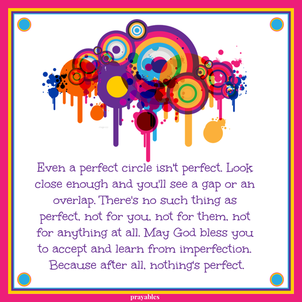 Even a perfect circle isn’t perfect. Look close enough and you’ll see a gap or an overlap. There’s no such thing as perfect, not for you, not for them, not for anything at
all. May God bless you to accept and learn from imperfection. Because after all, nothing’s perfect.