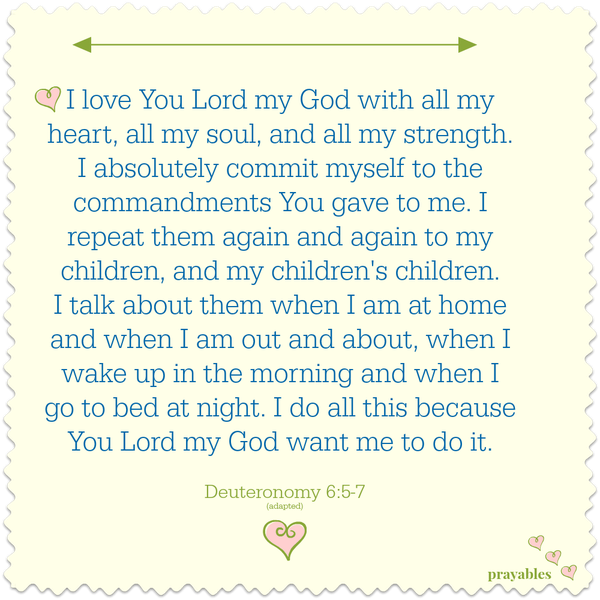 Deuteronomy 6:5-9 I love You Lord my God with all my heart, all my soul, and all my strength. I absolutely commit myself wholeheartedly to the commandments You gave to Your people. I repeat them again and again to my children, and
their children. I talk about them when I am at home and when I am out and about, when I wake up in the morning and when I go to bed at night. I do all this because You want me to do it.