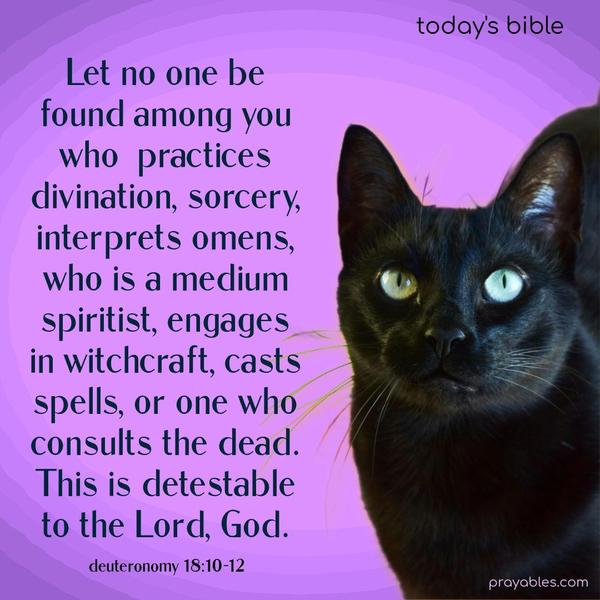 Let no one be found among you who practices divination, sorcery, interprets omens, who is a medium spiritist, engages in witchcraft, casts spells, or one who consults the dead. This is detestable to the Lord, God. Deuteronomy 18:10-12