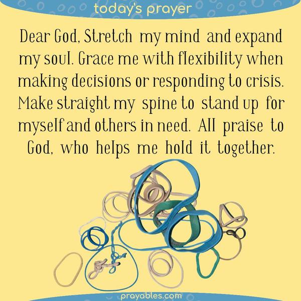 Dear God, Stretch my mind and expand my soul. Grace me with flexibility when making decisions or responding to crisis. Make straight my spine to stand up for myself and others
in need. All praise to God, who helps me hold it together.