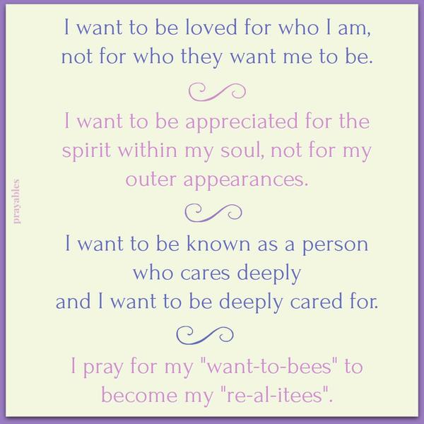 I want to be loved for who I am, not for who they want me to be. I want to be appreciated for the spirit within my soul, not for my outer appearances. I want to be known as a person who cares deeply and I want to be deeply cared for.
I pray for my “want-to-bees” to become my “re-al-itees”.