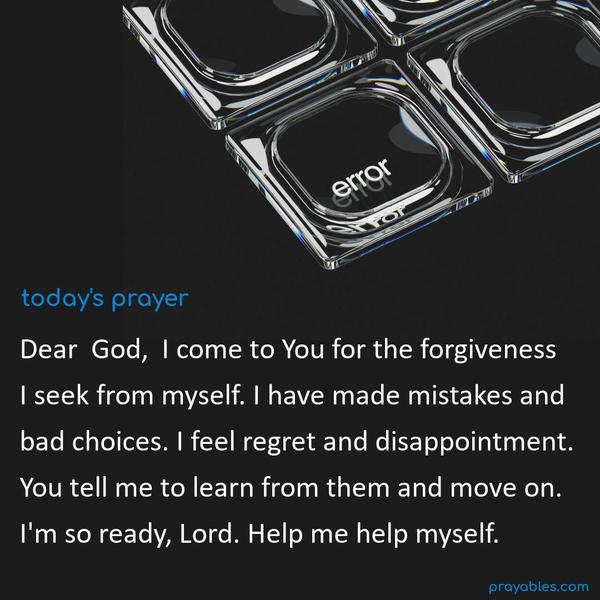 Dear God, I come to You for the forgiveness I seek from myself. I have made mistakes and bad choices. I feel regret and disappointment. You tell me to learn from them and move on. I'm so ready, Lord. Help me help myself.