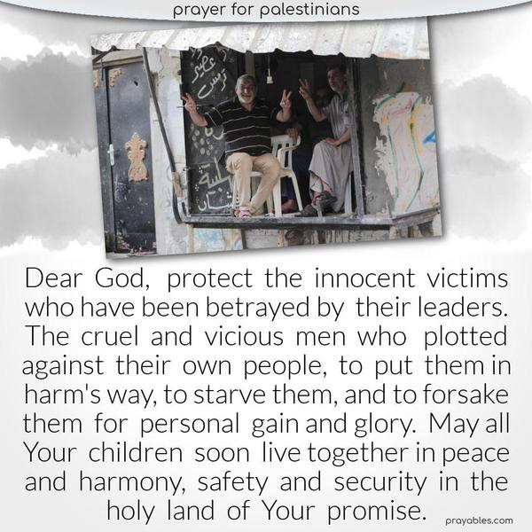 Dear God, protect the innocent victims who have been betrayed by their leaders. The cruel and vicious men who plotted against their own people, to put them in harm’s way, to starve them, and to forsake them for personal gain and glory.  May all Your children soon live together in peace and harmony, safety and security in the holy land of Your promise.