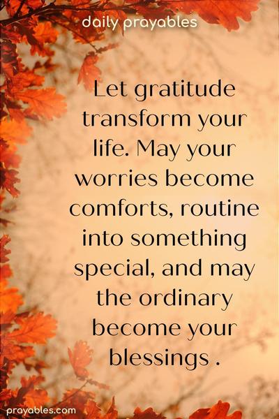  Let gratitude transform your life. May your worries become comforts, your routine turn into something special, and may the ordinary become your blessings.