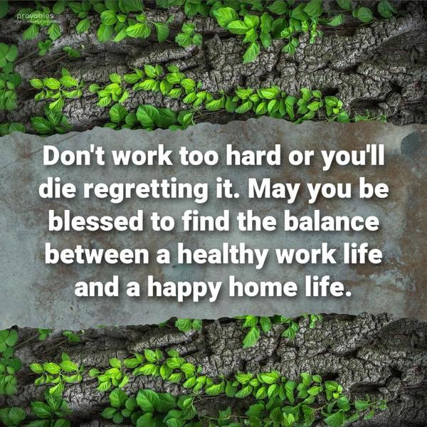 Don’t work too hard or you’ll die regretting it. May you be blessed to find the balance between a healthy work life and a happy home life.