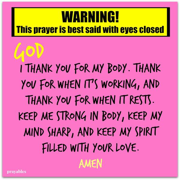 Warning! This prayer is best said with eyes closed. I thank you for my body. Thank You for when it’s working, and thank You for when it rests. Keep me strong in body, keep my mind sharp, and keep my spirit filled with Your love. Amen