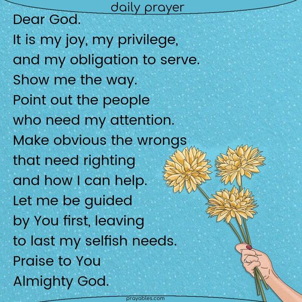 Dear God, it is my joy, my privilege, and my obligation to serve You. Show me the way. Point out the people who need my attention. Make obvious the wrongs that need righting and how I can help. Let me be guided by You first, leaving to last my selfish needs. Praise to You, Almighty God.