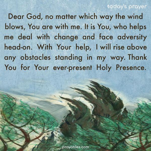 Dear God, no matter which way the wind blows, You are with me. It is You, who helps me deal with change and face adversity head-on. With Your help, I will rise above any obstacles standing in my way. Thank You for Your ever-present Holy Presence.