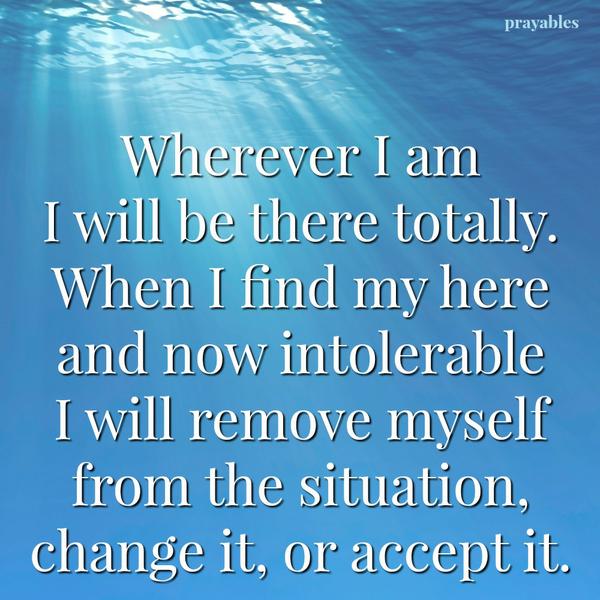 Wherever I am I will be there totally. When I find my here and now intolerable I will remove myself from the situation, change it, or accept it.