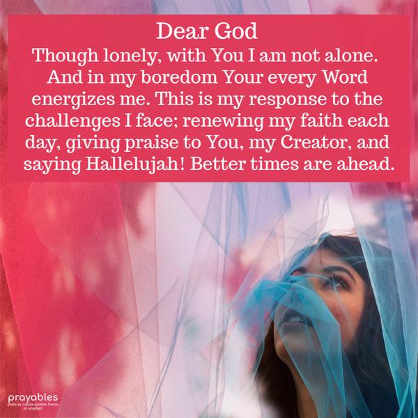 Dear God  Though lonely, with You I am not alone.  And in my boredom Your every Word energizes me. This is my response to the challenges I face; renewing
my faith each day, giving praise to You, my Creator, and saying Hallelujah! Better times are ahead.