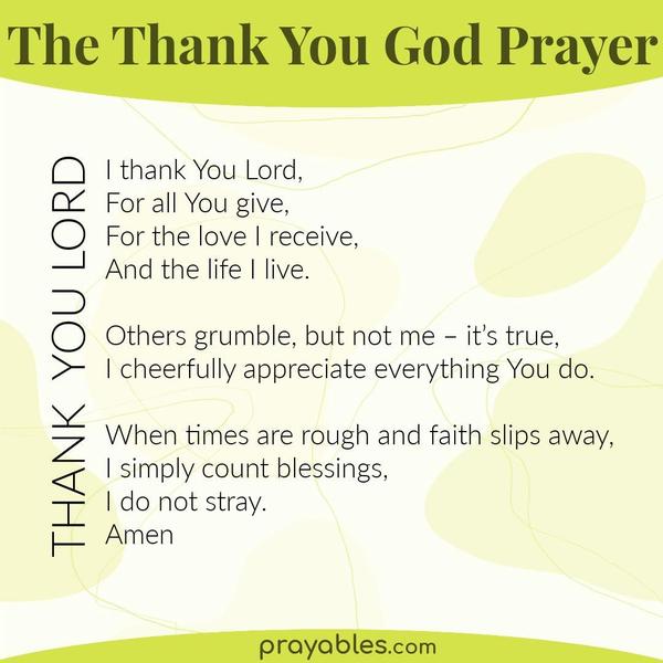 Lord, I thank You for all You give, for the love I receive, and the life I live. Others grumble but not me – it’s true, I cheerfully appreciate everything You do. When times
are rough and faith slips away, I simply count blessings, and with me, You stay. Amen