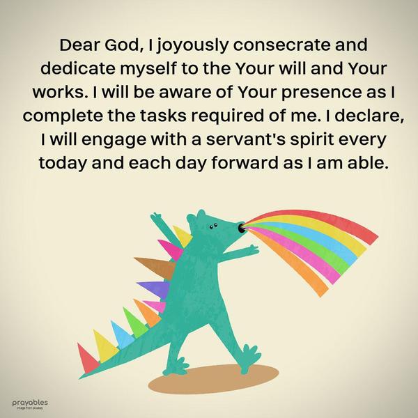 Dear God, I joyously consecrate and dedicate myself to the Your will and Your works. I will be aware of Your presence as I complete the tasks required of me. I declare I will engage with a
servant’s spirit every today and each day forward as I am able.