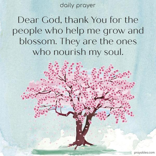 Dear God, thank You for the people who help me grow and blossom. They are the ones who nourish my soul.n, with zero self-interest. To give for the joy of the receiver. Blessed are we who give and receive.