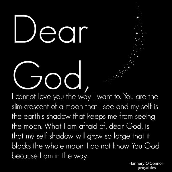 Dear God, I cannot love you the way I want to. You are the slim crescent of a moon that I see and my self is the earth’s shadow that keeps me from seeing the moon. What I am afraid of, dear God, is that my self shadow will grow so
large that it blocks the whole moon. I do not know You God because I am in the way. Flannery O’Connor