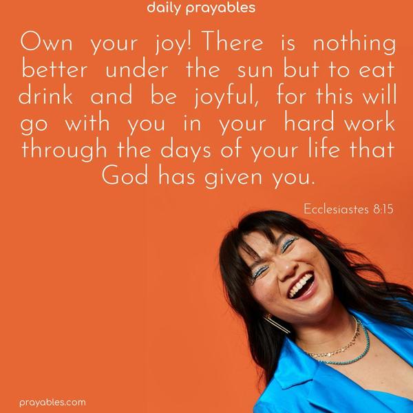 Own your joy! There is nothing better under the sun than to eat, drink, and be joyful, for this will go with you in your hard work through the days of your life that God has given you. Ecclesiastes 8:15