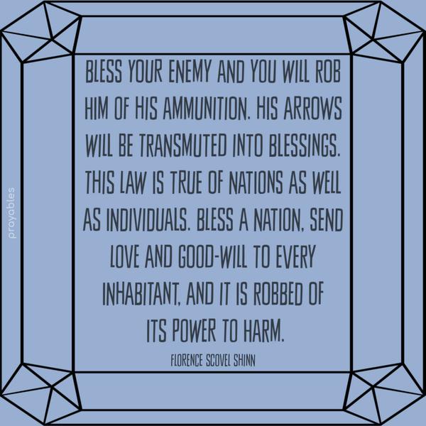 Bless your enemy and you will rob him of his ammunition. His arrows will be transmuted into blessings. This law is true of nations as well as individuals. Bless a nation, send love and
good-will to every inhabitant, and it is robbed of its power to harm. Florence Scovel Shinn