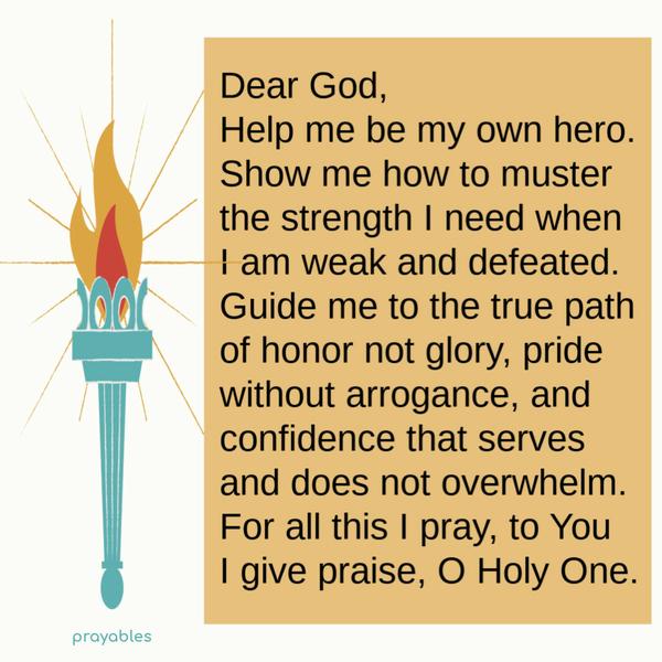 Dear God, Help me be my own hero. Show me how to muster the strength I need when I am weak and defeated. Guide me to the true path of honor
not glory, pride without arrogance, and confidence that serves and does not overwhelm. For all this I pray, to You I give praise, O Holy One.  