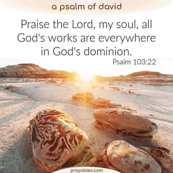 Psalm 103:22 Praise the Lord, my soul, all God's works are everywhere in God's dominion.