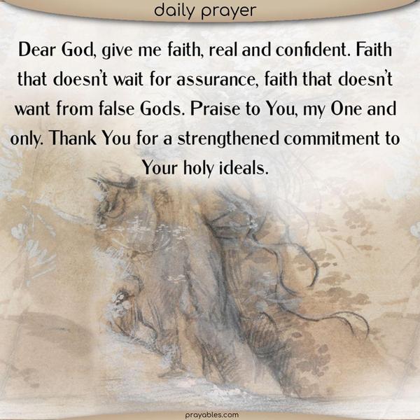 Dear God. Give me faith, real and confident. Faith that doesn’t wait for assurance. Faith that doesn’t bow to false Gods. Praise to You, my One and only. Thank You for a strengthened commitment to Your holy ideals.