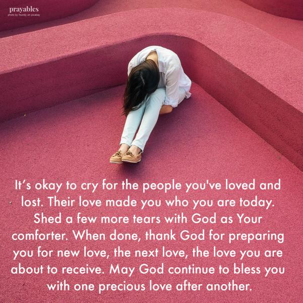 It’s okay to cry for the people you’ve loved and lost. Their love made you who you are today. Shed a few more tears with God as Your comforter. When done, thank God for preparing you for new love, the next love, the love you are about to receive. May
God continue to bless you with one precious love after another.