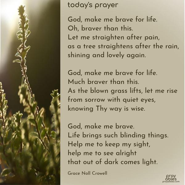 God, make me brave for life. Oh, braver than this. Let me straighten after pain, as a tree straightens after the rain, shining and lovely again. God, make me brave for life. Much braver than this. As the blown grass lifts, let me rise from sorrow with quiet eyes, knowing Thy way is wise. God, make me brave. Life brings such blinding things. Help me to
keep my sight, help me to see alright that out of dark comes light. Grace Noll Crowell