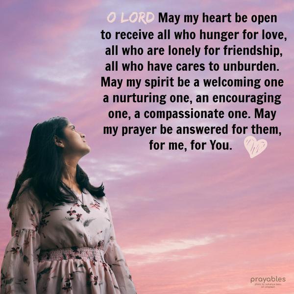 O Lord May my heart be open to receive all who hunger for love, all who are lonely for friendship, all who have cares to unburden. May my spirit be a welcoming one a nurturing one, an
encouraging one, a compassionate one. May my prayer be answered for them, for me, for You.