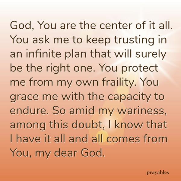 God, You are the center of it all. You ask me to keep trusting in an infinite plan that will surely be the right one. You protect me from my own fraility. You grace me with the capacity to endure. So amid my wariness, among this
doubt, I know that I have it all and all comes from You, my dear God.