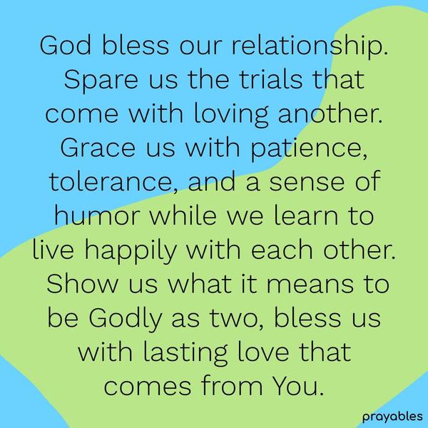 God bless our relationship. Spare us the trials that come with loving another. Grace us with patience, tolerance, and a sense of humor while we learn to
live happily with each other. Show us what it means to be Godly as two, bless us with lasting love that comes from You.