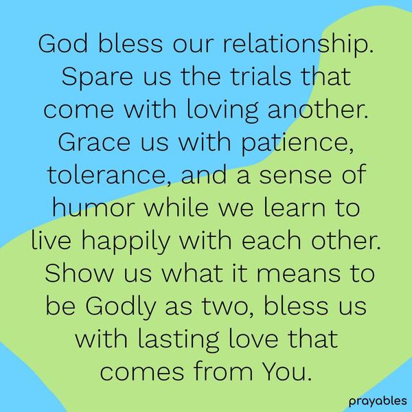 God bless our relationship. Spare us the trials that come with loving another. Grace us with patience, tolerance, and a sense of humor while we learn to live happily with each other. Show
us what it means to be Godly as two, bless us with lasting love that comes from You.