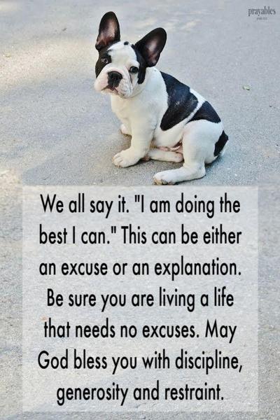 We all say it. "I am doing the best I can." This can be either an excuse or an explanation. Be sure you are living a life that needs no excuses. May God bless you with discipline, generosity and restraint.
