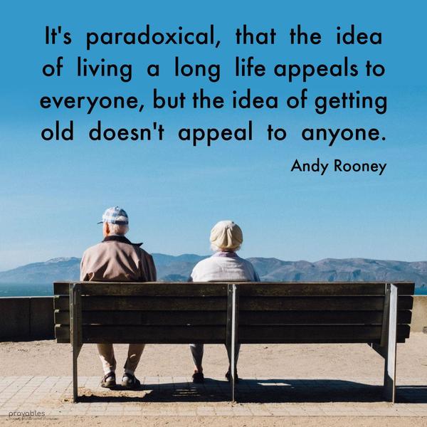 It’s paradoxical that the idea of living a long life appeals to everyone, but the idea of getting old doesn’t appeal to anyone. Andy Rooney