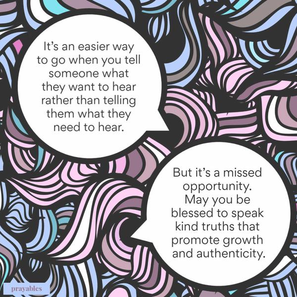 It’s an easier way to go when you tell someone what they want to hear rather than telling them what they need to hear. But it’s a missed opportunity. May you be blessed to
speak kind truths that promote growth and authenticity.