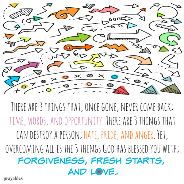 There are 3 things that, once gone, never come back; time, words, and opportunity. There are 3 things that can destroy a person; hate, pride, and anger. Yet, overcoming all is the 3 things God has blessed you with; forgiveness, fresh
starts, and love.