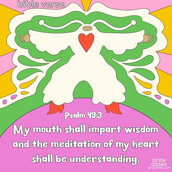 My mouth shall impart wisdom, and the meditation of my heart shall be understanding. Psalm 49:3