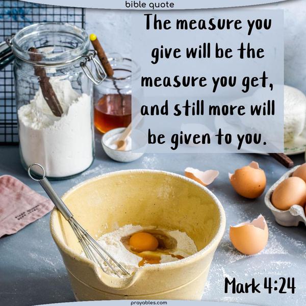 Mark 4:24 The measure you give will be the measure you get, and still more will be given to you.